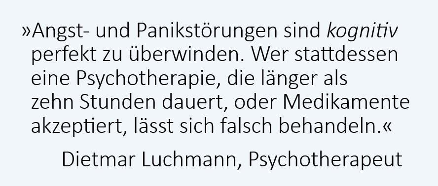 Angststörungen und Panikattacken sind kognitiv perfekt heilbar. Wer stattdessen Medikamente oder eine Psychotherapie erhält, die länger als zehn Stunden dauert, wird wahrscheinlich falsch behandelt. Dietmar Luchmann, Psychotherapeut, Rapperswil-Jona Angststörungen und Panikattacken sind kognitiv perfekt heilbar. Wer stattdessen Medikamente oder eine Psychotherapie erhält, die länger als zehn Stunden dauert, wird wahrscheinlich falsch behandelt. Dietmar Luchmann, Psychotherapeut, Rapperswil-Jona